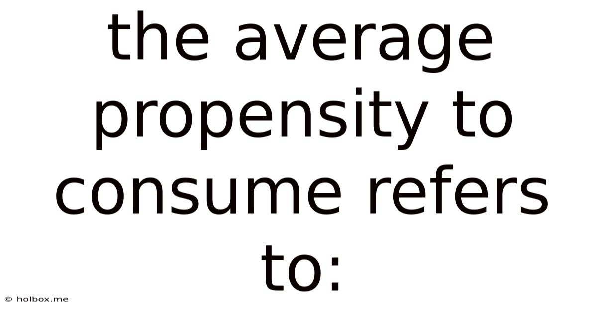 The Average Propensity To Consume Refers To: